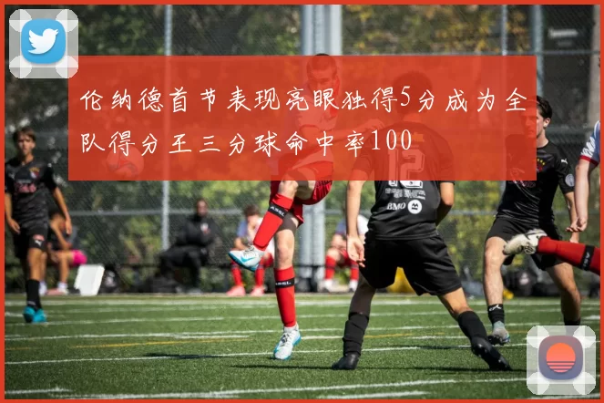伦纳德首节表现亮眼独得5分成为全队得分王三分球命中率100