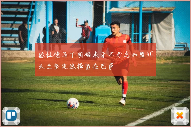 赫拉德马丁明确表示不考虑加盟AC米兰坚定选择留在巴萨