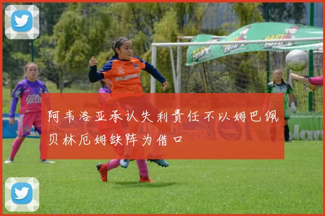 阿韦洛亚承认失利责任不以姆巴佩贝林厄姆缺阵为借口