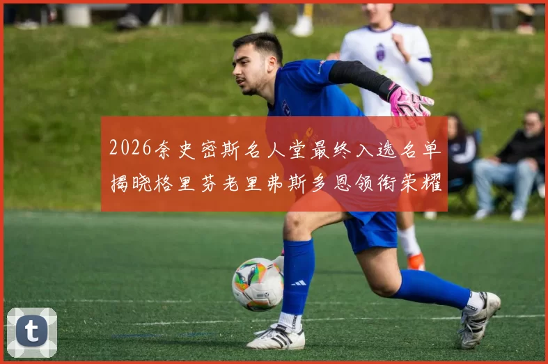 2026奈史密斯名人堂最终入选名单揭晓格里芬老里弗斯多恩领衔荣耀时刻