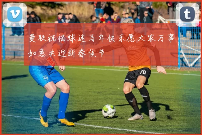 曼联祝福球迷马年快乐愿大家万事如意共迎新春佳节