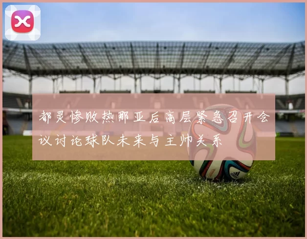 都灵惨败热那亚后高层紧急召开会议讨论球队未来与主帅关系