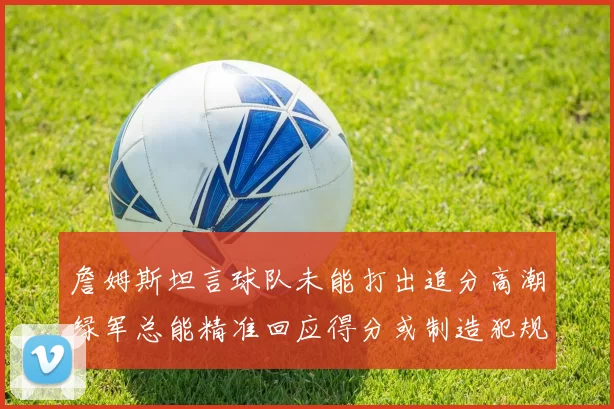 詹姆斯坦言球队未能打出追分高潮绿军总能精准回应得分或制造犯规