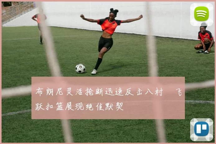 布朗尼灵活抢断迅速反击八村塁飞跃扣篮展现绝佳默契